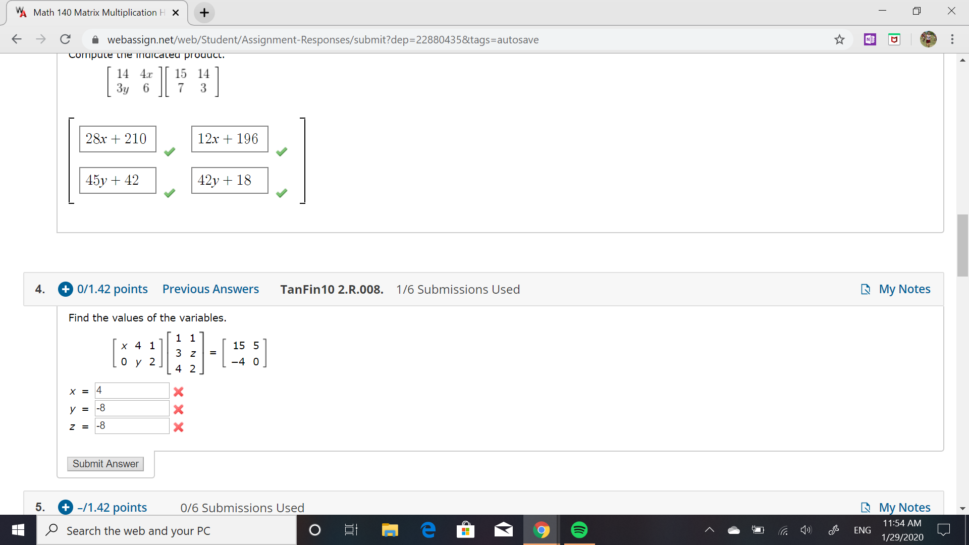 WA Math 140 Matrix Multiplication H X
A webassign.net/web/Student/Assignment-Responses/submit?dep=22880435&tags=autosave
->
NE
Compute tne indicateu product.
JI
14 4.x
15 14
3
3y 6
12x + 196
28x + 210
45y + 42
42y + 18
+ 0/1.42 points
R My Notes
Previous Answers
4.
TanFin10 2.R.008.
1/6 Submissions Used
Find the values of the variables.
1 1
x 4 1
15 5
3 z
-4 0
4 2
4
|-8
|-8
Submit Answer
+ -/1.42 points
0/6 Submissions Used
5.
A My Notes
11:54 AM
O Search the web and your PC
ENG
1/29/2020
...
