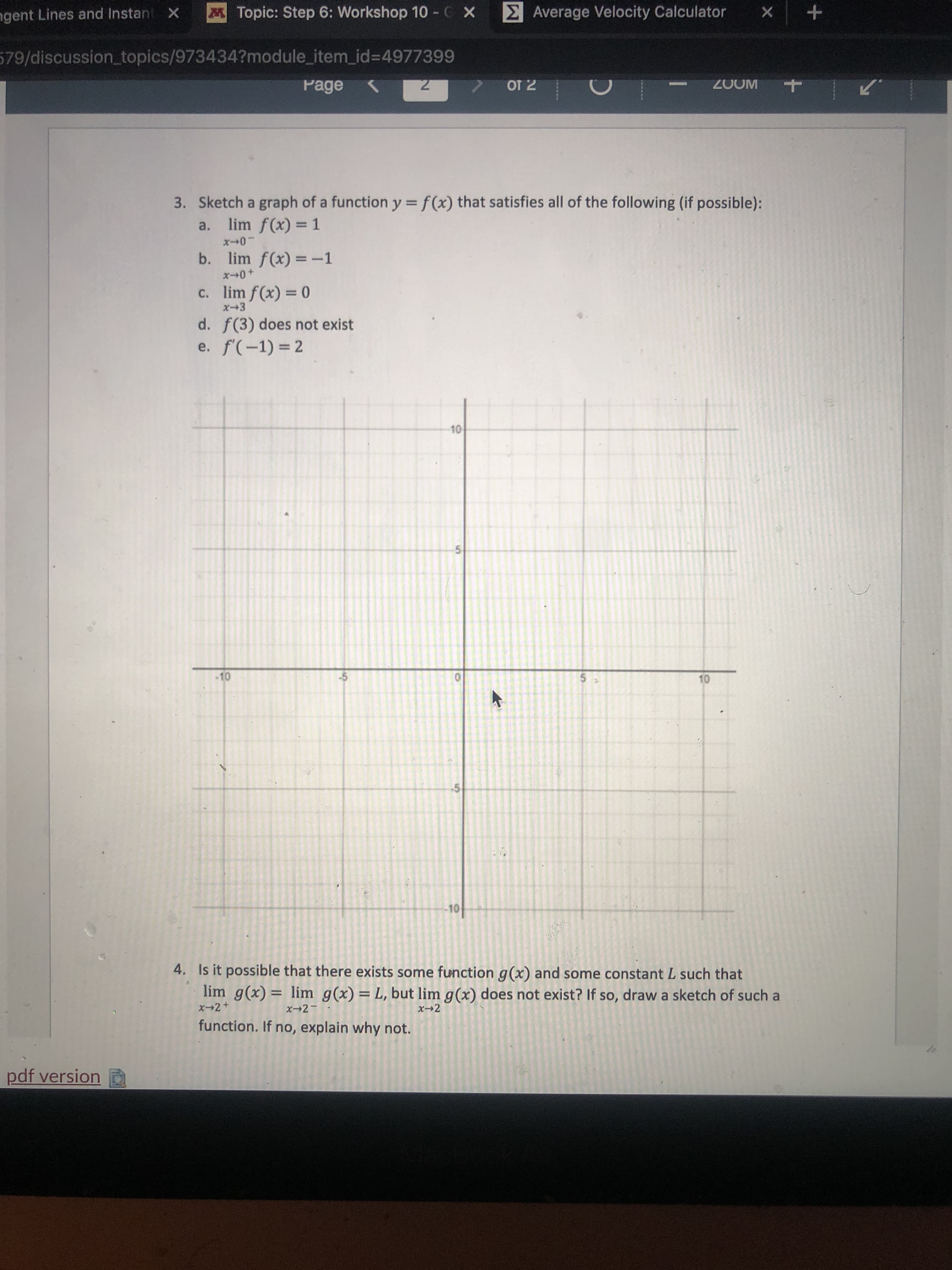 **Problem 3: Graphing a Function**

Sketch a graph of a function \( y = f(x) \) that satisfies all of the following conditions (if possible):

a. \( \lim_{x \to 0^-} f(x) = 1 \)

b. \( \lim_{x \to 0^+} f(x) = -1 \)

c. \( \lim_{x \to 3} f(x) = 0 \)

d. \( f'(3) \) does not exist

e. \( f'(-1) = 2 \)

**Graph Description:**

The graph should demonstrate a function with a jump discontinuity at \( x = 0 \), where the left-hand limit (as \( x \to 0^- \)) approaches 1 and the right-hand limit (as \( x \to 0^+ \)) approaches -1. As \( x \to 3 \), the function should approach 0, but there should be a point or a cusp to indicate that the derivative at \( x = 3 \) does not exist. At \( x = -1 \), the slope of the function, represented by the derivative, should equal 2, indicating a linear tangent.

**Problem 4: Function Limit Exploration**

Is it possible that there exists some function \( g(x) \) and some constant \( L \) such that

\[
\lim_{x \to 2^-} g(x) = \lim_{x \to 2^+} g(x) = L
\]

but 

\[
\lim_{x \to 2} g(x) 
\]

does not exist? If so, draw a sketch of such a function. If no, explain why not.

**Explanation:**

A function \( g(x) \) can have the left-hand and right-hand limits equal to a constant \( L \), yet the general limit \( \lim_{x \to 2} g(x) \) might not exist if there is a point of discontinuity (such as a hole or a jump at \( x=2 \)). The graph should have left-hand and right-hand limits meeting at \( L \), but a disruption at \( x=2 \).