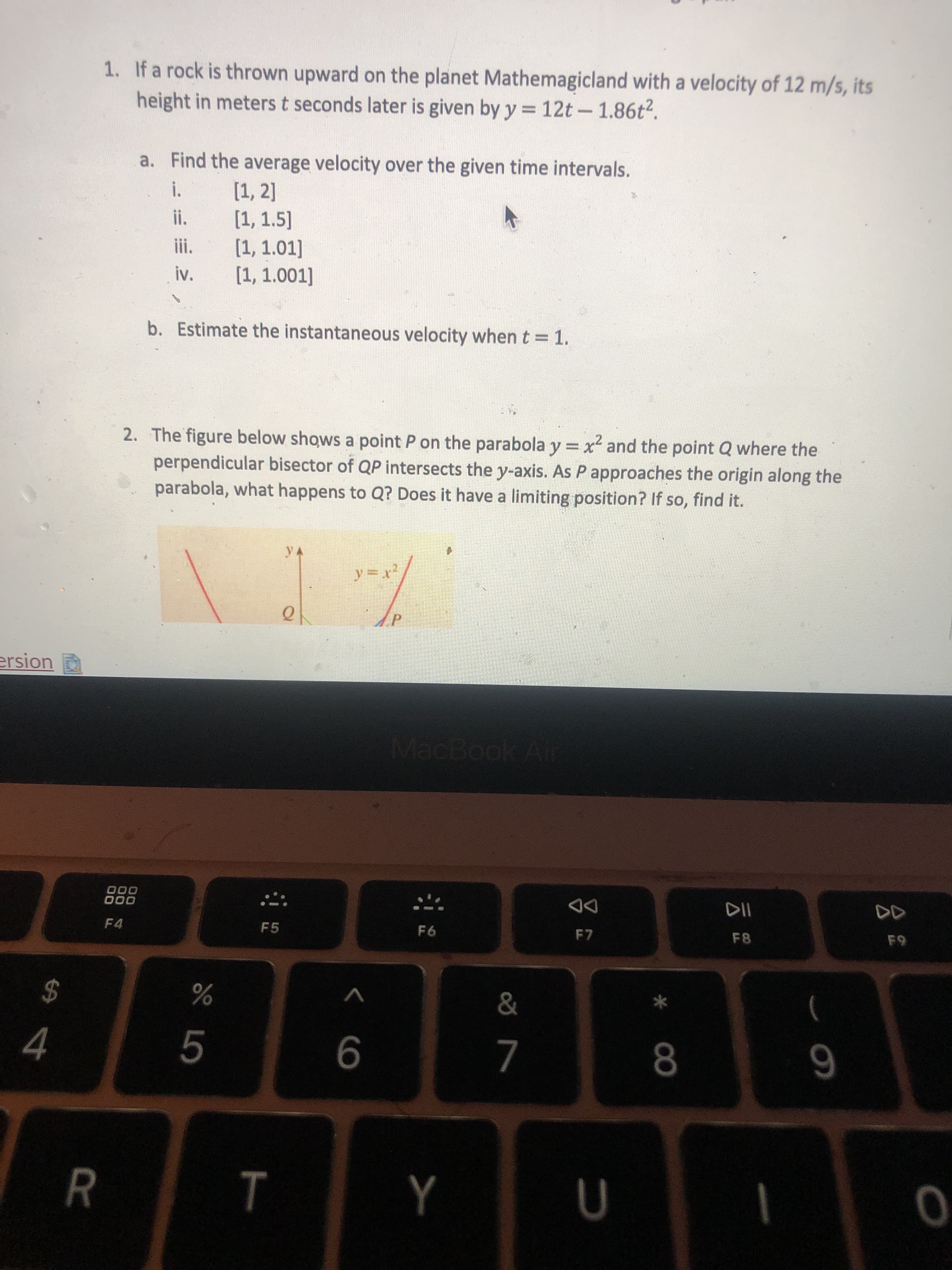 **Transcription of Educational Material**

---

**1. Problem on Planet Mathemagical:**

A rock is thrown upward on the planet Mathemagicald with a velocity of 12 m/s. Its height in meters \( t \) seconds later is given by the equation:

\[ y = 12t - 1.86t^2 \]

a. **Find the average velocity over the given time intervals.**

   i. \([1, 2]\)

   ii. \([1, 1.5]\)

   iii. \([1, 1.01]\)

   iv. \([1, 1.001]\)

b. **Estimate the instantaneous velocity when \( t = 1 \).**

---

**2. Parabola and Perpendicular Bisectors:**

The figure below shows a point \( P \) on the parabola \( y = -x^2 \) and the point \( Q \) where the perpendicular bisector of \( QP \) intersects the y-axis. As \( P \) approaches the origin along the parabola, what happens to \( Q \)? Does it have a limiting position? If so, find it.

**Explanation of the Diagram:**

- A graph displays a parabola following the equation \( y = -x^2 \).
- Point \( P \) is located on this parabola.
- A line (perpendicular bisector of \( QP \)) intersects the y-axis, determining point \( Q \).

The problem explores the limiting behavior of point \( Q \) as point \( P \) moves toward the origin on the parabola.

---