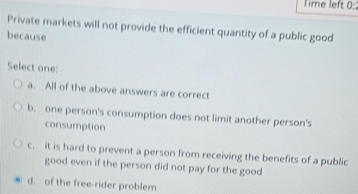 Time left 0:2
Private markets will not provide the efficient quantity of a public good
because
Select one:
Oa. All of the above answers are correct
b. one person's consumption does not limit another person's
consumption
c. it is hard to prevent a person from receiving the benefits of a public
good even if the person did not pay for the good
d. of the free-rider problem