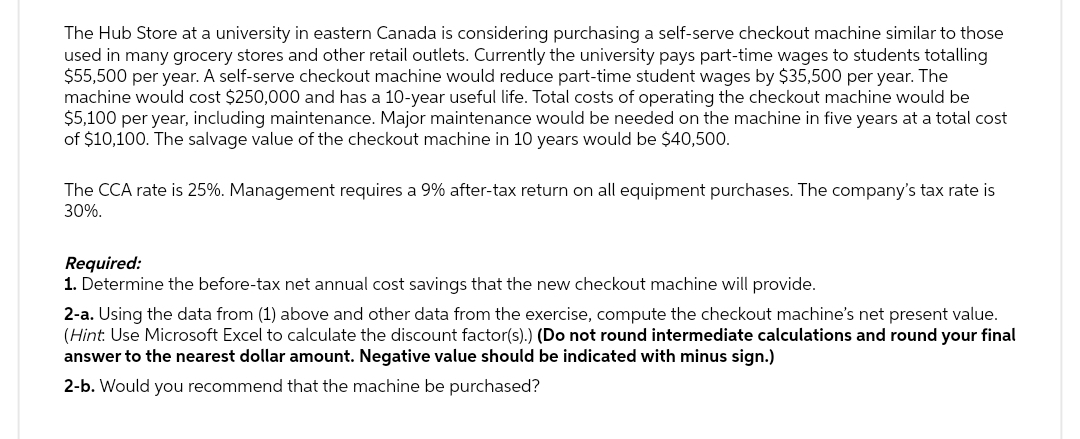 The Hub Store at a university in eastern Canada is considering purchasing a self-serve checkout machine similar to those
used in many grocery stores and other retail outlets. Currently the university pays part-time wages to students totalling
$55,500 per year. A self-serve checkout machine would reduce part-time student wages by $35,500 per year. The
machine would cost $250,000 and has a 10-year useful life. Total costs of operating the checkout machine would be
$5,100 per year, including maintenance. Major maintenance would be needed on the machine in five years at a total cost
of $10,100. The salvage value of the checkout machine in 10 years would be $40,500.
The CCA rate is 25%. Management requires a 9% after-tax return on all equipment purchases. The company's tax rate is
30%.
Required:
1. Determine the before-tax net annual cost savings that the new checkout machine will provide.
2-a. Using the data from (1) above and other data from the exercise, compute the checkout machine's net present value.
(Hint: Use Microsoft Excel to calculate the discount factor(s).) (Do not round intermediate calculations and round your final
answer to the nearest dollar amount. Negative value should be indicated with minus sign.)
2-b. Would you recommend that the machine be purchased?