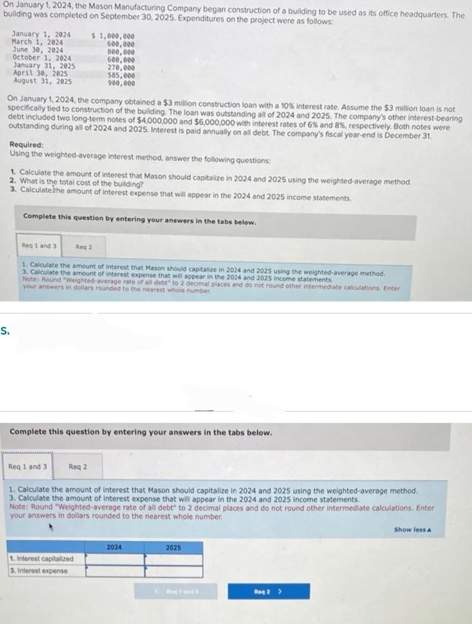 On January 1, 2024, the Mason Manufacturing Company began construction of a building to be used as its office headquarters. The
building was completed on September 30, 2025. Expenditures on the project were as follows:
January 1, 2024
March 1, 2024
June 30, 2024
October 1, 2024
January 31, 2025
April 30, 2025
August 31, 2025
On January 1, 2024, the company obtained a $3 million construction loan with a 10% interest rate. Assume the $3 million loan is not
specifically tied to construction of the building. The loan was outstanding all of 2024 and 2025. The company's other interest-bearing
debt included two long-term notes of $4,000,000 and $6,000,000 with interest rates of 6% and 8%, respectively. Both notes were
outstanding during all of 2024 and 2025. Interest is paid annually on all debt. The company's fiscal year-end is December 31.
S₁
Required:
Using the weighted-average interest method, answer the following questions:
1. Calculate the amount of interest that Mason should capitalize in 2024 and 2025 using the weighted-average method.
2. What is the total cost of the building?
3. Calculate the amount of interest expense that will appear in the 2024 and 2025 income statements.
$ 1,000,000
600,000
800,000
600,000
270,000
585,000
900,000
Complete this question by entering your answers in the tabs below.
Req 1 and 3.
1. Calculate the amount of interest that Mason should capitalize in 2024 and 2025 using the weighted-average method.
3. Calculate the amount of interest expense that will appear in the 2024 and 2025 income statements.
Req 2
Note: Round "Weighted-average rate of all debt" to 2 decimal places and do not round other intermediate calculations. Enter
your answers in dollars rounded to the nearest whole number.
Req 1 and 3
Complete this question by entering your answers in the tabs below.
Reg 2
1. Interest capitalized
3. Interest expense
1. Calculate the amount of interest that Mason should capitalize in 2024 and 2025 using the weighted-average method.
3. Calculate the amount of interest expense that will appear in the 2024 and 2025 income statements.
Note: Round "Weighted-average rate of all debt" to 2 decimal places and do not round other intermediate calculations, Enter
your answers in dollars rounded to the nearest whole number.
2024
2025
(Ang1 and 3
Req 2 >
Show less A