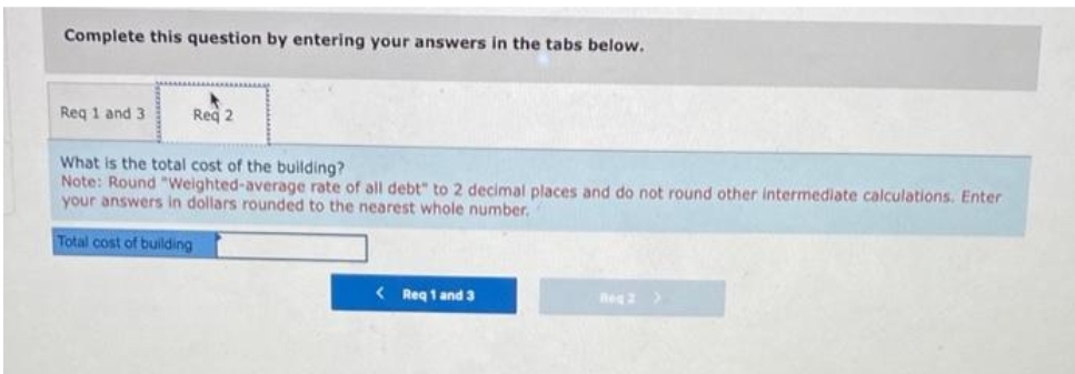 Complete this question by entering your answers in the tabs below.
Req 1 and 3
Req 2
What is the total cost of the building?
Note: Round "Weighted-average rate of all debt" to 2 decimal places and do not round other intermediate calculations. Enter
your answers in dollars rounded to the nearest whole number.
Total cost of building
< Req 1 and 3
Reg 2 >