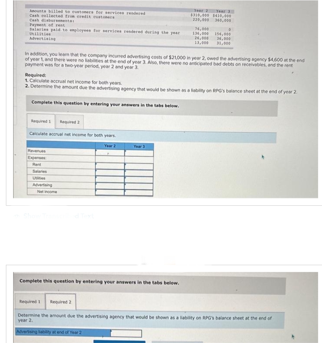 Amounts billed to customers for services rendered
Cash collected from credit customers
Cash disbursements:
Payment of rent
Salaries paid to employees for services rendered during the year
Utilities
Advertising
Complete this question by entering your answers in the tabs below.
Required 1 Required 2
In addition, you learn that the company incurred advertising costs of $21,000 in year 2, owed the advertising agency $4,600 at the end
of year 1, and there were no liabilities at the end of year 3. Also, there were no anticipated bad debts on receivables, and the rent
payment was for a two-year period, year 2 and year 3.
Calculate accrual net income for both years.
Required:
1. Calculate accrual net income for both years.
2. Determine the amount due the advertising agency that would be shown as a liability on RPG's balance sheet at the end of year 2.
Revenues
Expenses:
Rent
Salaries
Utilities
Advertising
Net income
Show Transcribed Text
Year 2
Required 1 Required 2
Year 2
Year 3
$310,000 $410,000
220,000
360,000
Year 3
Complete this question by entering your answers in the tabs below.
76,000
136,000
26,000
13,000
0
156,000
36,000
31,000
Determine the amount due the advertising agency that would be shown as a liability on RPG's balance sheet at the end of
year 2.
Advertising liability at end of Year 2