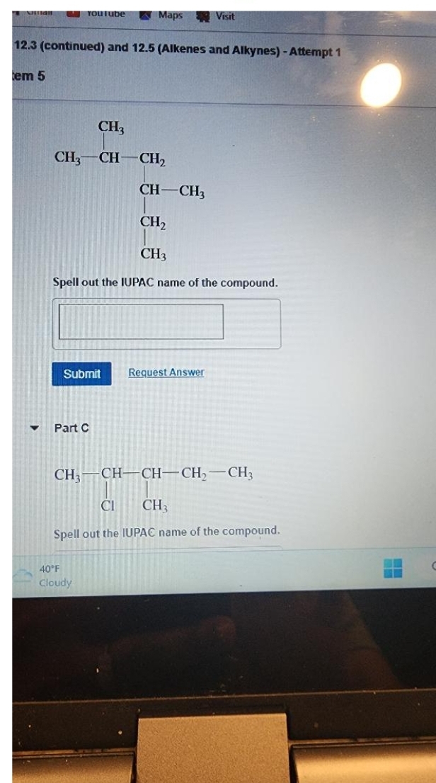 Nuttall
tem 5
12.3 (continued) and 12.5 (Alkenes and Alkynes)-Attempt 1
YouTube
CH3
CH3 CH-
Submit
CH-CH3
CH₂
CH3
Spell out the IUPAC name of the compound.
Part C
CH3
Maps Visit
40°F
Cloudy
CH₂
Request Answer
CH–CH–CH, CH3
CH3
CI
Spell out the IUPAC name of the compound.