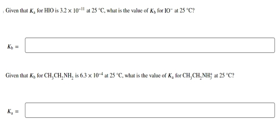 Given that K₂ for HIO is 3.2 x 10-¹1 at 25 °C, what is the value of K for IO at 25 °C?
Kb =
Given that Kh for CH3CH₂NH₂ is 6.3 × 10-4 at 25 °C, what is the value of K₁ for CH3CH₂NH3 at 25 °C?
K₁ =
Ka