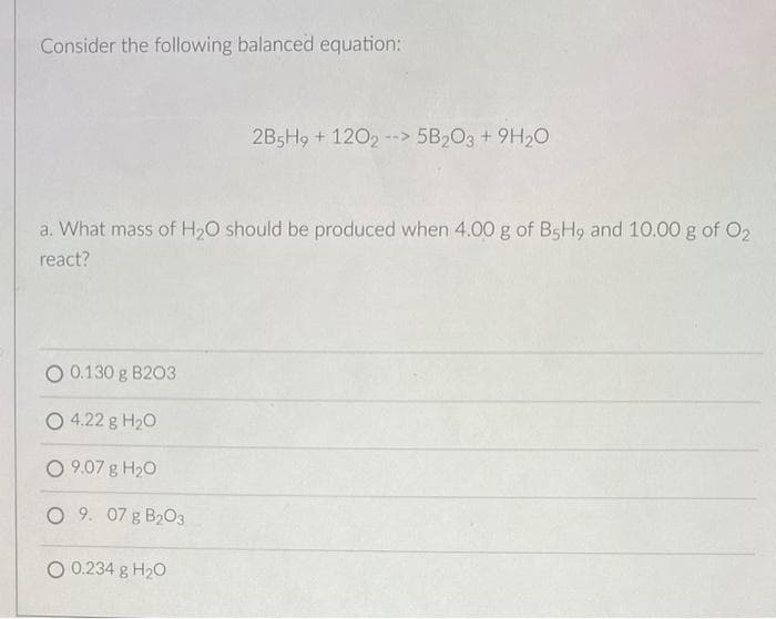 Consider the following balanced equation:
a. What mass of H₂O should be produced when 4.00 g of B5H9 and 10.00 g of 0₂
react?
0.130 g B203
2B5H9 + 1202 --> 5B2O3 +9H₂O
O 4.22 g H₂O
09.07 g H₂0
O 9. 07 g B203
O 0.234 g H₂O