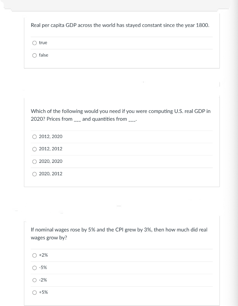 Real per capita GDP across the world has stayed constant since the year 1800.
O true
O false
Which of the following would you need if you were computing U.S. real GDP in
2020? Prices from and quantities from _____.
O 2012, 2020
O 2012, 2012
2020, 2020
O 2020, 2012
If nominal wages rose by 5% and the CPI grew by 3%, then how much did real
wages grow by?
OO
O +2%
O -5%
O -2%
O +5%