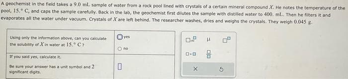 A geochemist in the field takes a 9.0 mL sample of water from a rock pool lined with crystals of a certain mineral compound X. He notes the temperature of the
pool, 15. C, and caps the sample carefully. Back in the lab, the geochemist first dilutes the sample with distilled water to 400. mL.. Then he filters and
evaporates all the water under vacuum. Crystals of X are left behind. The researcher washes, dries and weighs the crystals. They weigh 0.045 g.
Using only the information above, can you calculate
the solubility of Xin water at 15.° C7
If you said yes, calculate it.
Be sure your answer has a unit symbol and 2
significant digits.
yes
O no
0
0.9 H
ロ･ロ
X
0
G