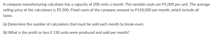 A company manufacturing calculator has a capacity of 200 units a month. The variable costs are P1,000 per unit. The average
selling price of the calculators is P2,500. Fixed costs of the company amount to P150,000 per month, which include all
taxes.
(a) Determine the number of calculators that must be sold each month to break-even.
(b) What is the profit or loss if 150 units were produced and sold per month?
