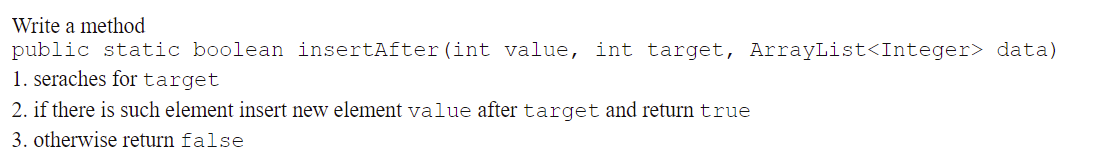 Write a method
public static boolean insertAfter (int value, int target, ArrayList<Integer> data)
1. seraches for target
2. if there is such element insert new element value after target and return true
3. otherwise return false
