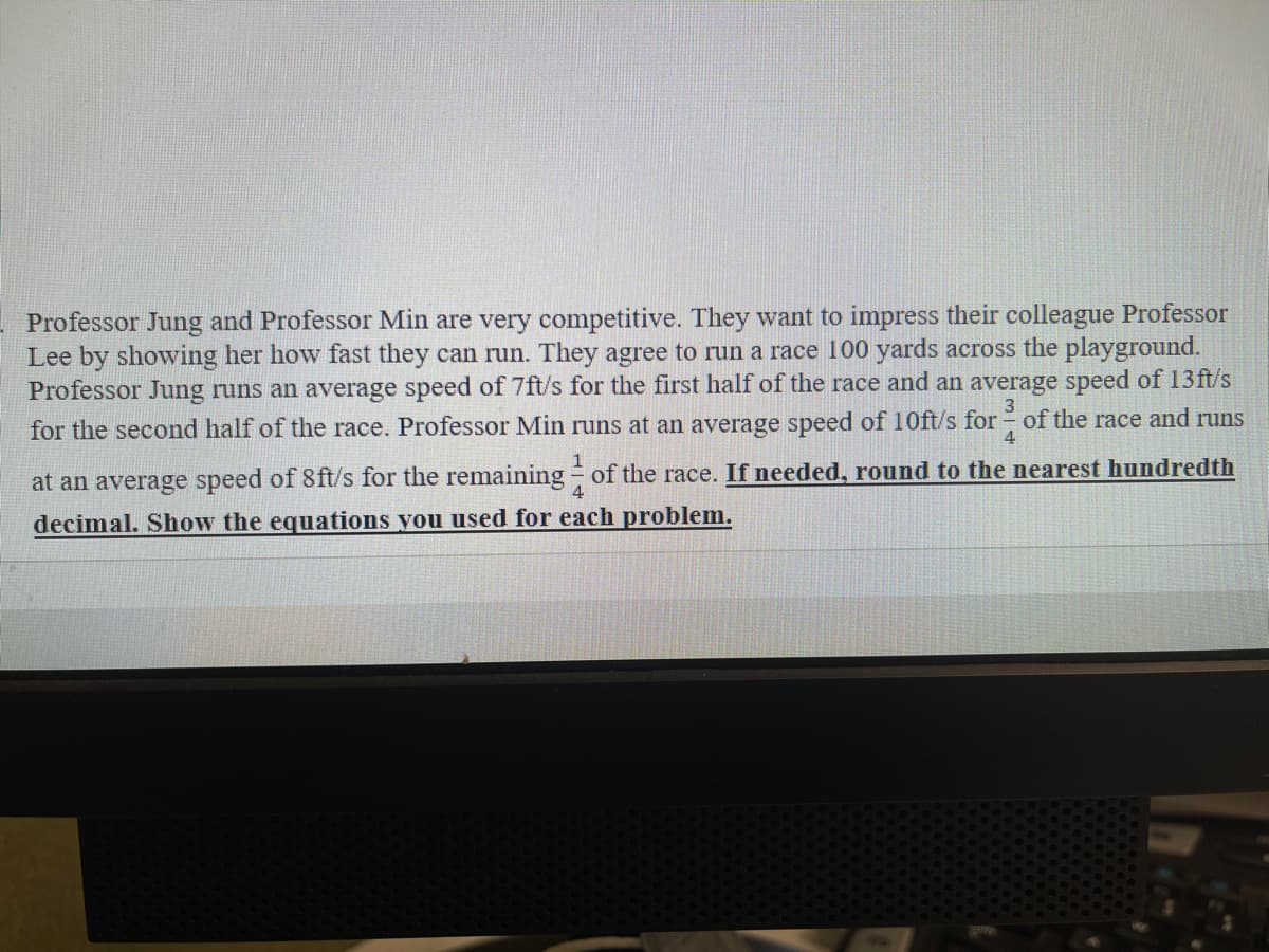 Professor Jung and Professor Min are very competitive. They want to impress their colleague Professor
Lee by showing her how fast they can run. They agree to run a race 100 yards across the playground.
Professor Jung runs an average speed of 7ft/s for the first half of the race and an average speed of 13ft/s
3
for the second half of the race. Professor Min runs at an average speed of 10ft/s for of the race and runs
4
at an average speed of 8ft/s for the remaining of the race. If needed, round to the nearest hundredth
decimal. Show the equations you used for each problem.
4
