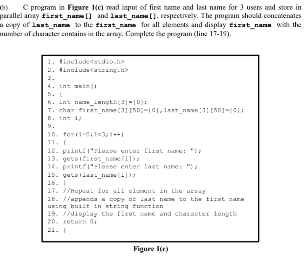 (b)
parallel array first_name [] and last_name [], respectively. The program should concatenates
a copy of last_name to the first_name for all elements and display first_name with the
number of character contains in the array. Complete the program (line 17-19).
program
in Figure 1(c) read input of first name and last name for 3 users and store in
1. #include<stdio.h>
2. #include<string.h>
3.
4. int main()
5. {
6. int name_length[3]={ 0};
7. char first_name[3] [50]={0},last_name[3][50]={0};
8. int i;
9.
10. for (i=0;i<3;i++)
11. {
12. printf("Please enter first name: ");
13. gets (first_name [i]);
14. printf("Please enter last name: ");
15. gets (last_name[i]);
16. }
17. //Repeat for all element in the array
18. //appends a copy of last name to the first name
using built in string function
19. //display the first name and character length
20. return 0;
21. }
Figure 1(c)
