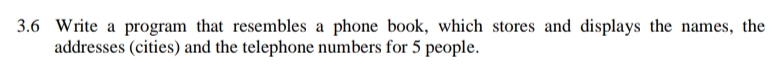 3.6 Write a program that resembles a phone book, which stores and displays the names, the
addresses (cities) and the telephone numbers for 5 people.
