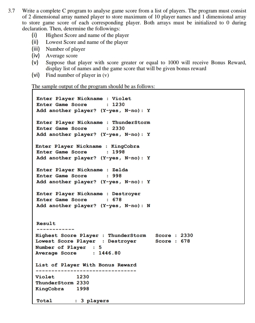 3.7
Write a complete C program to analyse game score from a list of players. The program must consist
of 2 dimensional array named player to store maximum of 10 player names and 1 dimensional array
to store game score of each corresponding player. Both arrays must be initialized to 0 during
declaration. Then, determine the followings:
(i)
Highest Score and name of the player
Lowest Score and name of the player
(ii)
(iii) Number of player
(iv) Average score
(v) Suppose that player with score greater or equal to 1000 will receive Bonus Reward,
display list of names and the game score that will be given bonus reward
(vi) Find number of player in (v)
The sample output of the program should be as follows:
Enter Player Nickname : Violet
: 1230
Enter Game Score
Add another player? (Y-yes, N-no) : Y
Enter Player Nickname : ThunderStorm
Enter Game Score
: 2330
Add another player? (Y-yes, N-no): Y
Enter Player Nickname : KingCobra
: 1998
Enter Game Score
Add another player? (Y-yes, N-no) : Y
Enter Player Nickname : Zelda
Enter Game Score
998
Add another player? (Y-yes, N-no) : Y
Enter Player Nickname : Destroyer
Enter Game Score
: 678
Add another player? (Y-yes, N-no): N
Result
Highest Score Player : ThunderStorm
Lowest Score Player
Score : 2330
: Destroyer
Score : 678
Number of Player
Average Score
: 5
: 1446.80
List of Player With Bonus Reward
Violet
1230
ThunderStorm 2330
KingCobra
1998
Total
: 3 players
