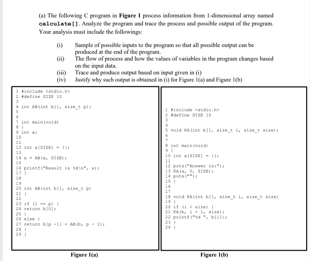 (a) The following C program in Figure 1 process information from 1-dimensional array named
calculate[]. Analyze the program and trace the process and possible output of the program.
Your analysis must include the followings:
Sample of possible inputs to the program so that all possible output can be
produced at the end of the program.
The flow of process and how the values of variables in the program changes based
on the input data.
Trace and produce output based on input given in (i)
Justify why such output is obtained in (i) for Figure 1(a) and Figure 1(b)
(i)
(ii)
(iii)
(iv)
1 #include <stdio.h>
2 #define SIZE 10
4 int AB (int b[], size_t p);
1 #include <stdio.h>
2 #define SIZE 10
7 int main (void)
8 {
9 int x;
4
5 void KA (int b[], size_t i, size_t size);
10
11
8 int main (void)
12 int a[SIZE] = {};
13
10 int a[SIZE] = {};
14 x = AB (a, SIZE);
11
15
12 puts ("Answer is:");
16 printf ("Result is %d\n", x);
17 )
13 KA(a, 0, SIZE);
14 puts ("");
15 }
18
19
16
20 int AB (int b[], size_t p)
17
21 {
22
23 if (1 == p) {
24 return b[0];
25 }
26 else {
27 return b[p -1] + AB (b, p - 1);
18 void KA (int b[], si ze_t i, size_t size)
19 (
20 if (i < size) {
21 KA (b, i + 1, size);
22 printf ("%d ", b[i]);
23 }
24 }
28 )
29 }
Figure 1(a)
Figure 1(b)
