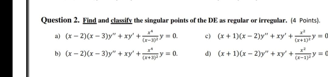 Question 2. Find and classify the singular points of the DE as regular or irregular. (4 Points).
а) (х — 2)(х — 3)у" + ху' +
(x-3)²
y = 0.
c) (x + 1)(x – 2)y" + xy' +
x2
(x+1)2Y = 0
b) (x – 2)(x – 3)y" + xy' +-
(x+3)2
x*
y = 0.
d) (x + 1)(x – 2)y" + xy' +
x2
y = 0
(х-1)2
