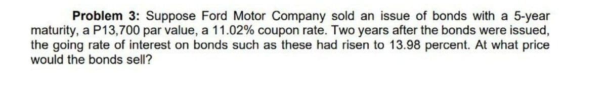 Problem 3: Suppose Ford Motor Company sold an issue of bonds with a 5-year
maturity, a P13,700 par value, a 11.02% coupon rate. Two years after the bonds were issued,
the going rate of interest on bonds such as these had risen to 13.98 percent. At what price
would the bonds sell?
