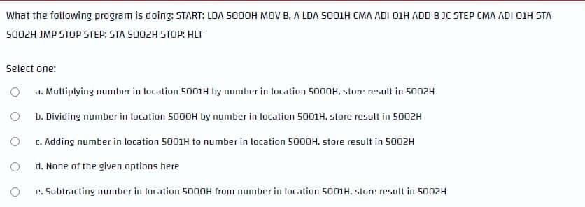 What the following program is doing: START: LDA 500OH MOV B, A LDA S001H CMA ADI 01H ADD B JC STEP CMA ADI O1H STA
5002H JMP STOP STEP: STA 5002H STOP: HLT
Select one:
a. Multiplying number in location 5001H by number in location 5000H. store result in 5002H
b. Dividing number in location 5000H by number in location 5001H, store result in 5002H
C. Adding number in location 5001H to number in location 5000H, store result in 5002H
d. None of the given options here
e. Subtracting number in location 5000H from number in location 5001H, store result in 5002H
