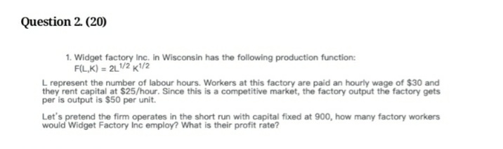 Question 2. (20)
1. Widget factory Inc. in Wisconsin has the following production function:
F(L,K) = 2L1/2 K1/2
L represent the number of labour hours. Workers at this factory are paid an hourly wage of $30 and
they rent capital at $25/hour. Since this is a competitive market, the factory output the factory gets
per is output is $50 per unit.
Let's pretend the firm operates in the short run with capital fixed at 900, how many factory workers
would Widget Factory Inc employ? What is their profit rate?