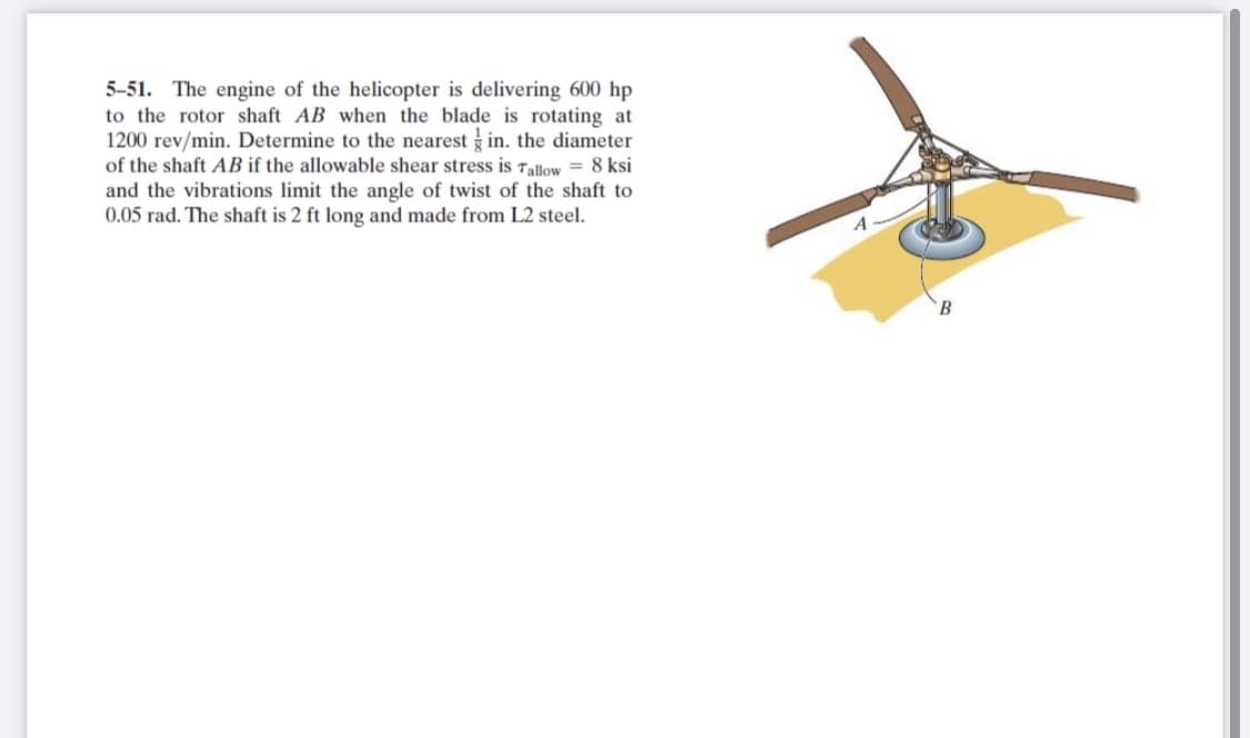 5-51. The engine of the helicopter is delivering 600 hp
to the rotor shaft AB when the blade is rotating at
1200 rev/min. Determine to the nearest in. the diameter
of the shaft AB if the allowable shear stress is Tallow = 8 ksi
and the vibrations limit the angle of twist of the shaft to
0.05 rad. The shaft is 2 ft long and made from L2 steel.
B.
