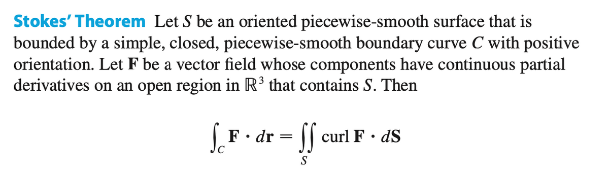 Stokes' Theorem Let S be an oriented piecewise-smooth surface that is
bounded by a simple, closed, piecewise-smooth boundary curve C with positive
orientation. Let F be a vector field whose components have continuous partial
derivatives on an open region in R³ that contains S. Then
S.F.
r=ff cu
F. dr
curl F. ds