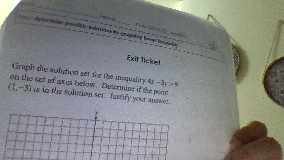 Perloo
pate o/10/23 Augetia
determine possible solutions by graphing linear inequality
Exit Ticket
Graph the solution set for the inequality 4x-3y >9
on the set of axes below. Determine if the point
(1.-3) is in the solution set. Justify your answer.