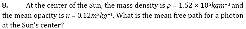 8.
At the center of the Sun, the mass density is p = 1.52 x 105kgm-3 and
the mean opacity is K = 0.12m²kg-1. What is the mean free path for a photon
at the Sun's center?
