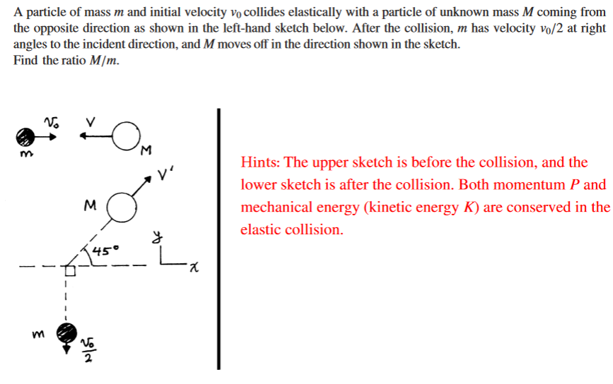 A particle of mass m and initial velocity vo collides elastically with a particle of unknown mass M coming from
the opposite direction as shown in the left-hand sketch below. After the collision, m has velocity vo/2 at right
angles to the incident direction, and M moves off in the direction shown in the sketch.
Find the ratio M/m.
Hints: The upper sketch is before the collision, and the
レ
lower sketch is after the collision. Both momentum P and
M
mechanical energy (kinetic energy K) are conserved in the
elastic collision.
