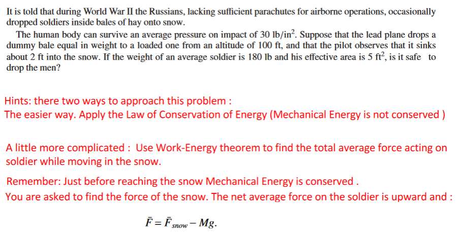 It is told that during World War II the Russians, lacking sufficient parachutes for airborne operations, occasionally
dropped soldiers inside bales of hay onto snow.
The human body can survive an average pressure on impact of 30 lb/in?. Suppose that the lead plane drops a
dummy bale equal in weight to a loaded one from an altitude of 100 ft, and that the pilot observes that it sinks
about 2 ft into the snow. If the weight of an average soldier is 180 lb and his effective area is 5 ft’, is it safe to
drop the men?
Hints: there two ways to approach this problem :
The easier way. Apply the Law of Conservation of Energy (Mechanical Energy is not conserved)
A little more complicated : Use Work-Energy theorem to find the total average force acting on
soldier while moving in the snow.
Remember: Just before reaching the snow Mechanical Energy is conserved .
You are asked to find the force of the snow. The net average force on the soldier is upward and :
F=Fsmnow- Mg.
