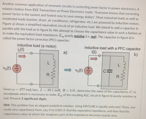 Another common application of resonant circuits is correcting power factor in power electronics. A
related citation from IEEE Transactions on Power Electronics reads: "Everyone knows that correcting
power factor is the easiest and fastest way to save energy dollars", Most industrial loads as well as
residential loads (washer, dryer, air conditioner, refrigerator, etc.) are powered by induction motors.
Figure a) shows a simplified equivalent circuit of an inductive load. We intend to add a capacitor in
parallel with the load as in figure b). We attempt to choose the capacitance value in such a fashion as
to make the equivalent load impedance Zg purely resistive (i.e. real. The capacitor in figure b) is
called the power factor correction (PFC) capacitor.
inductive load (a motor)
i,(t)
inductive load with a PFC capacitor
i(t)
a)
b)
Vs(t)
O Vs(t)
Given w = 377 rad/sec, L = 29.1 mH, R= 52, determine the value of the capacitance, C, in
microfarads which is necessary to make Zeg of the resulting RLC circuit in figure b) purely resistive or
real. Present 3 significant digits.
Hint: This problem has an elegant analytical solution. Using MATLAB is equally welcome! There, one
could vary capacitance from, say, 0 to 0.001 F, find the equivalent impedance, and then find the
capacitance value at which the imaginary part of the impedance becomes exactly zero.
