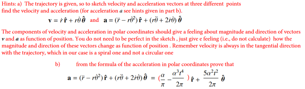 Hints: a) The trajectory is given, so to sketch velocity and acceleration vectors at three different points
find the velocity and acceleration (for acceleration a see hints given in part b).
v = rî + rô ð and a = (* – ri) î + (rö + 2ré) ð
The components of velocity and acceleration in polar coordinates should give a feeling about magnitude and direction of vectors
v and a as function of position. You do not need to be perfect in the sketch , just give e feeling (i.e., do not calculate) how the
magnitude and direction of these vectors change as function of position . Remember velocity is always in the tangential direction
with the trajectory, which in our case is a spiral one and not a circular one
from the formula of the acceleration in polar coordinates prove that
5a?r
b)
a = (* – rỡ) î + (rë + 2rė) ôð = (ª .
2л
2л
