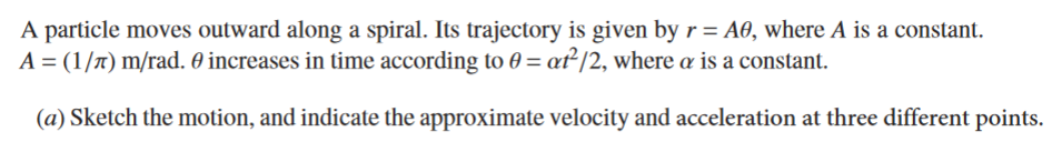 A particle moves outward along a spiral. Its trajectory is given by r = A0, where A is a constant.
A = (1/n) m/rad. 0 increases in time according to 0 = ať²/2, where a is a constant.
(a) Sketch the motion, and indicate the approximate velocity and acceleration at three different points.
