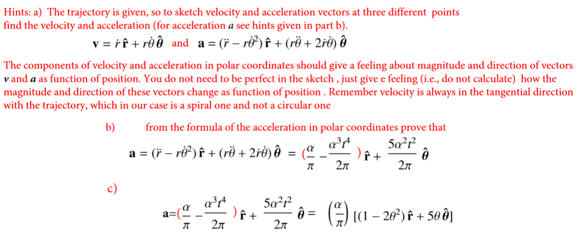 Hints: a) The trajectory is given, so to sketch velocity and acceleration vectors at three different points
find the velocity and acceleration (for acceleration a see hints given in part b).
v = ř f + rê ð and a = (* – rở ) î + (rë + 2řė) ôð
The components of velocity and acceleration in polar coordinates should give a feeling about magnitude and direction of vectors
v and a as function of position. You do not need to be perfect in the sketch , just give e feeling (i.e., do not calculate) how the
magnitude and direction of these vectors change as function of position . Remember velocity is always in the tangential direction
with the trajectory, which in our case is a spiral one and not a circular one
from the formula of the acceleration in polar coordinates prove that
5a²f²
b)
a = (* – ri) î + (rë + 2řė) ôð = (¤
2л
2л
5a?f
) ê +
2л
() (1 – 20) F + 50 ê]
a=(
2л
