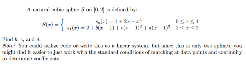 A natural cubic spline S on [0, 2] is defined by:
= 1+2x– x³
0<x< 1
S(x) = { $₁(x) = 2 + 6(x²-1) ++ (x −1)²+d(x-1)³ 1≤x≤2
Find b, c, and d.
Note: You could utilize code or write this as a linear system, but since this is only two splines, you
might find it easier to just work with the standard conditions of matching at data points and continuity
to determine coefficients.