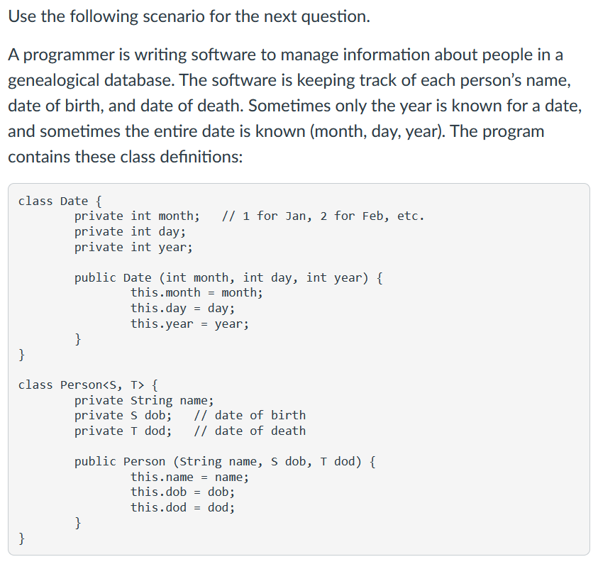 Use the following scenario for the next question.
A programmer is writing software to manage information about people in a
genealogical database. The software is keeping track of each person's name,
date of birth, and date of death. Sometimes only the year is known for a date,
and sometimes the entire date is known (month, day, year). The program
contains these class definitions:
class Date {
// 1 for Jan, 2 for Feb, etc.
private int month;
private int day;
private int year;
public Date (int month, int day, int year) {
this.month = month;
this.day = day;
this.year = year;
}
}
class Person<s, T> {
private String name;
private s dob;
private T dod;
// date of birth
// date of death
public Person (String name, s dob, T dod) {
this.name = name;
this.dob = dob;
this.dod = dod;
}
}
