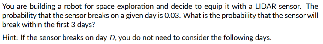 You are building a robot for space exploration and decide to equip it with a LIDAR sensor. The
probability that the sensor breaks on a given day is 0.03. What is the probability that the sensor will
break within the first 3 days?
Hint: If the sensor breaks on day D, you do not need to consider the following days.
