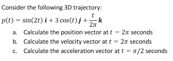 Consider the following 3D trajectory:
p(t)
k
= sin(2t) i+ 3 cos(t) j +
2n
a. Calculate the position vector at t = 2T seconds
b. Calculate the velocity vector at t = 27M seconds
c. Calculate the acceleration vector at t = T/2 seconds
