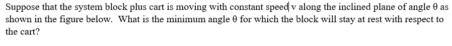 Suppose that the system block plus cart is moving with constant speed v along the inclined plane of angle 0 as
shown in the figure below. What is the minimum angle 0 for which the block will stay at rest with respect to
the cart?
