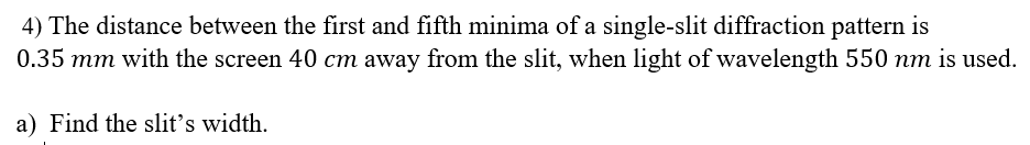 4) The distance between the first and fifth minima of a single-slit diffraction pattern is
0.35 mm with the screen 40 cm away from the slit, when light of wavelength 550 nm is used.
a) Find the slit's width.
