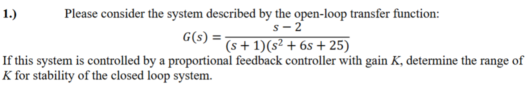 1.)
Please consider the system described by the open-loop transfer function:
S-2
G(s) =
(s + 1)(s² + 6s +25)
If this system is controlled by a proportional feedback controller with gain K, determine the range of
K for stability of the closed loop system.