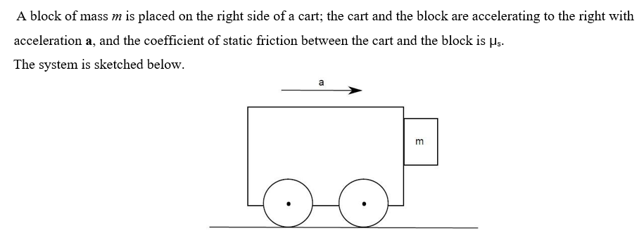 A block of mass m is placed on the right side of a cart; the cart and the block are accelerating to the right with
acceleration a, and the coefficient of static friction between the cart and the block is H;.
The system is sketched below.
a
m
