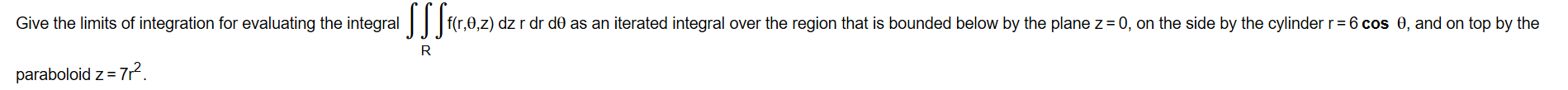 Give the limits of integration for evaluating the integral ||
f(r,0,z) dz r dr d0 as an iterated integral over the region that is bounded below by the plane z = 0, on the side by the cylinder r= 6 cos 0, and on top by the
R
paraboloid z = 7?.
