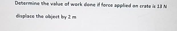 Determine the value of work done if force applied on crate is 13 N
displace the object by 2 m
