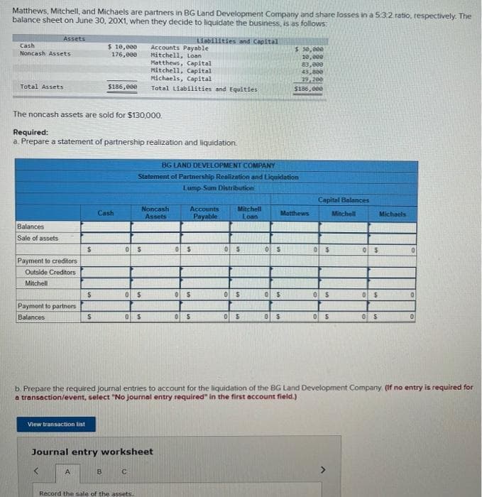 Matthews, Mitchell, and Michaels are partners in BG Land Development Company and share losses in a 5.3.2 ratio, respectively. The
balance sheet on June 30, 20X1, when they decide to liquidate the business, is as follows:
Liabilities and Capital
Assets
Cash
Noncash Assets
Total Assets
Balances
Sale of assets
The noncash assets are sold for $130,000.
Payment to creditors
Outside Creditors
Mitchell
Required:
a. Prepare a statement of partnership realization and liquidation.
Payment to partners
Balances
View transaction list
$
$
A
$ 10,000
176,000
S
$186,000
Cash
B
0 S
Accounts Payable
Mitchell, Loan
Matthews, Capital
Mitchell, Capital
Michaels, Capital
Total Liabilities and Equities
0 $
0 $
BG LAND DEVELOPMENT COMPANY
Statement of Partnership Realization and Liquidation
Lump-Sum Distribution
Noncash
Assets
Journal entry worksheet
C
Record the sale of the assets.
Accounts
Payable
0$
0 S
0 S
Mitchell
Loan
05
0 $
0
S
Matthews
0 S
$ 50,000
10,000
83,000
43,800
19,200
$156,000
05
0 $
Capital Balances
0 $
0 $
0 $
Mitchell
0 $
OS
b. Prepare the required journal entries to account for the liquidation of the BG Land Development Company. (If no entry is required for
a transaction/event, select "No journal entry required" in the first account field.)
0 S
Michaels
0
0
0