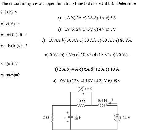 The circuit in figure was open for a long time but closed at t-0. Determine
i. i(0+)=?
ii. v(0*)=?
iii. di(0+)/dt-?
iv. dv(0+)/dt=?
v. i(x)=?
vi. v(co)=?
a)
1A b) 2A c) 3A d) 4A e) 5A
a)
1V b) 2V c) 3V d) 4V e) 5V
a) 10 A/s b) 30 A/s c) 50 A/s d) 60 A/s e) 80 A/s
292
a) 0 V/s b) 5 V/s c) 10 V/s d) 15 V/s e) 20 V/s
a) 2 A b) 4 A c) 6A d) 12 A e) 10 A
a) 6V b) 12V c) 18V d) 24V e) 30V
1=0
10 Ω
www
F
0.4 H
m
+1
24 V