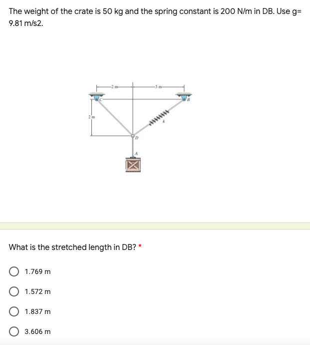 The weight of the crate is 50 kg and the spring constant is 200 N/m in DB. Use g=
9.81 m/s2.
www
What is the stretched length in DB? *
1.769 m
O 1.572 m
O 1.837 m
O 3.606 m
