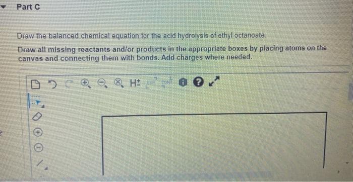 Part C
Draw the balanced chemical equation for the acid hydrolysis of ethyl octanoate.
Draw all missing reactants and/or products in the appropriate boxes by placing atoms on the
canvas and connecting them with bonds. Add charges where needed.
□ H
0
Ⓒ
?