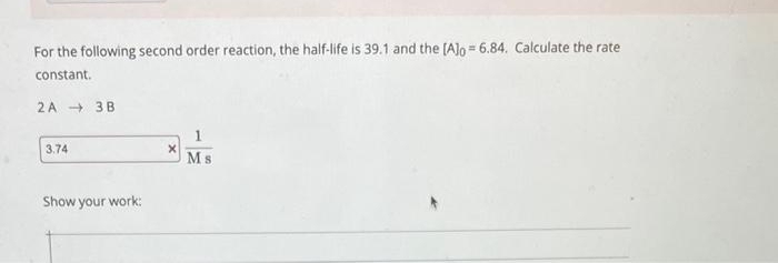 For the following second order reaction, the half-life is 39.1 and the [Alo=6.84. Calculate the rate
constant.
2A 3B
3.74
Show your work:
X
Ms