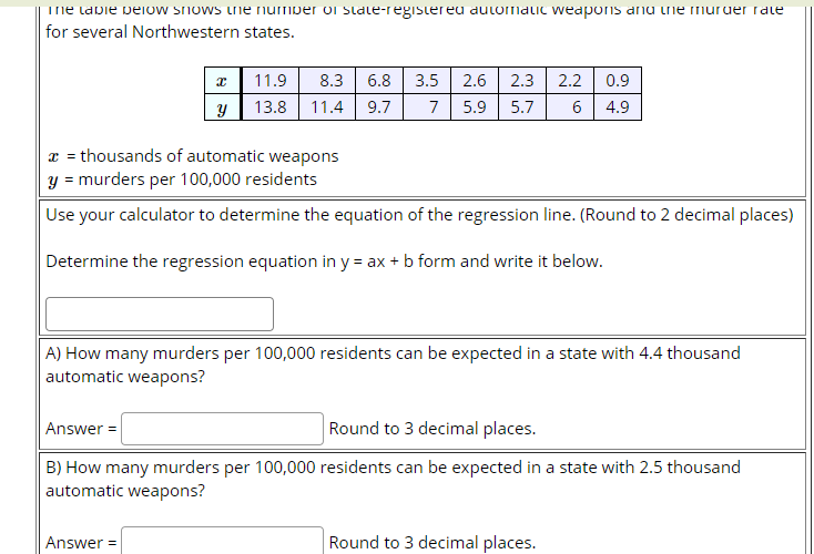 The labie below snows tne number oI State-regislereu aulomalic weaponis anu ine muruer rate
for several Northwestern states.
11.9
8.3
6.8
3.5
2.6 2.3
2.2
0.9
13.8 11.4
9.7
7
5.9
5.7
6
4.9
x = thousands of automatic weapons
y = murders per 100,000 residents
Use your calculator to determine the equation of the regression line. (Round to 2 decimal places)
Determine the regression equation in y = ax + b form and write it below.
A) How many murders per 100,000 residents can be expected in a state with 4.4 thousand
automatic weapons?
Answer =
Round to 3 decimal places.
B) How many murders per 100,000 residents can be expected in a state with 2.5 thousand
automatic weapons?
Answer =
Round to 3 decimal places.
